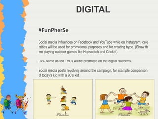 DIGITAL
#FunPherSe
Social media influences on Facebook and YouTube while on Instagram, cele
brities will be used for promotional purposes and for creating hype. (Show th
em playing outdoor games like Hopscotch and Cricket).
DVC same as the TVCs will be promoted on the digital platforms.
Social media posts revolving around the campaign, for example comparison
of today's kid with a 90’s kid.
 