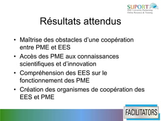 Résultats attendus
• Maîtrise des obstacles d’une coopération
  entre PME et EES
• Accès des PME aux connaissances
  scientifiques et d’innovation
• Compréhension des EES sur le
  fonctionnement des PME
• Création des organismes de coopération des
  EES et PME
 