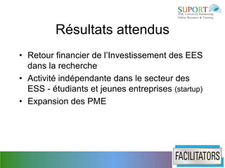 Résultats attendus
• Retour financier de l’Investissement des EES
  dans la recherche
• Activité indépendante dans le secteur des
  ESS - étudiants et jeunes entreprises (startup)
• Expansion des PME
 