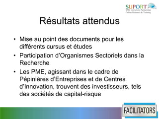 Résultats attendus
• Mise au point des documents pour les
  différents cursus et études
• Participation d’Organismes Sectoriels dans la
  Recherche
• Les PME, agissant dans le cadre de
  Pépinières d’Entreprises et de Centres
  d’Innovation, trouvent des investisseurs, tels
  des sociétés de capital-risque
 