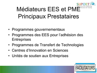Médiateurs EES et PME
    Principaux Prestataires

• Programmes gouvernementaux
• Programmes des EES pour l’adhésion des
  Entreprises
• Programmes de Transfert de Technologies
• Centres d’Innovation en Sciences
• Unités de soutien aux Entreprises
 