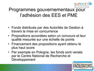 Programmes gouvernementaux pour
     l’adhésion des EES et PME

• Fonds distribués par des Autorités de Gestion à
  travers la mise en concurrence
• Propositions accordées selon un concours et leur
  qualité mesurée sur une échelle de points
• Financement des propositions ayant obtenu le
  plus haut score
• Par exemple en Pologne, les fonds sont versés
  par le Centre National de Recherche et
  Développement
 