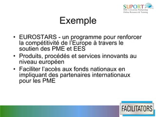 Exemple
• EUROSTARS - un programme pour renforcer
  la compétitivité de l’Europe à travers le
  soutien des PME et EES
• Produits, procédés et services innovants au
  niveau européen
• Faciliter l’accès aux fonds nationaux en
  impliquant des partenaires internationaux
  pour les PME
 