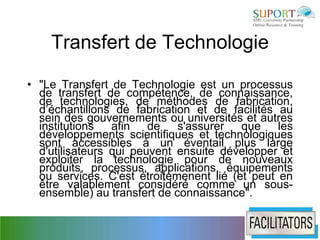 Transfert de Technologie

• "Le Transfert de Technologie est un processus
  de transfert de compétence, de connaissance,
  de technologies, de méthodes de fabrication,
  d’échantillons de fabrication et de facilités au
  sein des gouvernements ou universités et autres
  institutions   afin de s'assurer que les
  développements scientifiques et technologiques
  sont accessibles à un éventail plus large
  d'utilisateurs qui peuvent ensuite développer et
  exploiter la technologie pour de nouveaux
  produits, processus, applications, équipements
  ou services. C'est étroitemenent lié (et peut en
  être valablement considéré comme un sous-
  ensemble) au transfert de connaissance".
 