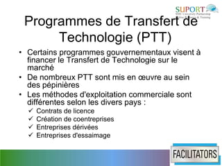 Programmes de Transfert de
      Technologie (PTT)
• Certains programmes gouvernementaux visent à
  financer le Transfert de Technologie sur le
  marché
• De nombreux PTT sont mis en œuvre au sein
  des pépinières
• Les méthodes d'exploitation commerciale sont
  différentes selon les divers pays :
     Contrats de licence
     Création de coentreprises
     Entreprises dérivées
     Entreprises d'essaimage
 