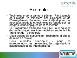 Exemple
• Technologie de la canne à pêche - Par exemple
  en Pologne, le ministère des Sciences et de
  l'Enseignement Supérieur vise à développer des
  nouveaux produits et technologies fondés sur les
  progrès technologiques de la recherche
• Le Programme s'adresse aux PME, aux équipes
  de recherche et aux intermédiaires soutenant le
  Transfert de Technologie
• Deux étapes de subvention : recherche et phase
  de mise en œuvre
• Deux      modules      principaux   - pour     les
  entrepreneurs, les universités, les organisations
  scientifiques et les intermédiaires
 
