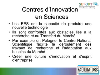 Centres d’Innovation
           en Sciences
• Les EES ont la capacité de produire une
  nouvelle technologie
• Ils sont confrontés aux obstacles liés à la
  recherche et au Transfert du Marché
• Par exemple en Pologne, le Centre National
  Scientifique facilite le déroulement des
  travaux de recherche et l'adaptation aux
  besoins du Marché
• Créer une culture d'innovation et d'esprit
  d'entreprise
 