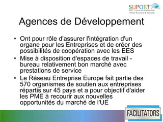 Agences de Développement
• Ont pour rôle d'assurer l'intégration d'un
  organe pour les Entreprises et de créer des
  possibilités de coopération avec les EES
• Mise à disposition d'espaces de travail -
  bureau relativement bon marché avec
  prestations de service
• Le Réseau Entreprise Europe fait partie des
  570 organismes de soutien aux entreprises
  répartis sur 45 pays et a pour objectif d'aider
  les PME à recourir aux nouvelles
  opportunités du marché de l'UE
 