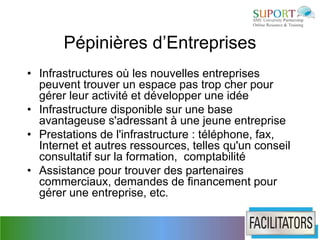 Pépinières d’Entreprises
• Infrastructures où les nouvelles entreprises
  peuvent trouver un espace pas trop cher pour
  gérer leur activité et développer une idée
• Infrastructure disponible sur une base
  avantageuse s'adressant à une jeune entreprise
• Prestations de l'infrastructure : téléphone, fax,
  Internet et autres ressources, telles qu'un conseil
  consultatif sur la formation, comptabilité
• Assistance pour trouver des partenaires
  commerciaux, demandes de financement pour
  gérer une entreprise, etc.
 