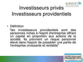 Investisseurs privés
   Investisseurs providentiels

• Définition
  "les investisseurs providentiels sont des
  personnes riches à l'esprit d'entreprise offrant
  un capital en proportion aux actions de la
  société. Ils prennent un risque personnel
  élevé dans l'espoir de posséder une partie de
  l'entreprise croissante et rentable"
 