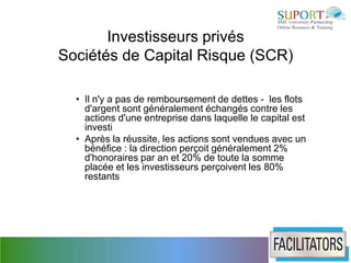 Investisseurs privés
Sociétés de Capital Risque (SCR)

  • Il n'y a pas de remboursement de dettes - les flots
    d'argent sont généralement échangés contre les
    actions d'une entreprise dans laquelle le capital est
    investi
  • Après la réussite, les actions sont vendues avec un
    bénéfice : la direction perçoit généralement 2%
    d'honoraires par an et 20% de toute la somme
    placée et les investisseurs perçoivent les 80%
    restants
 