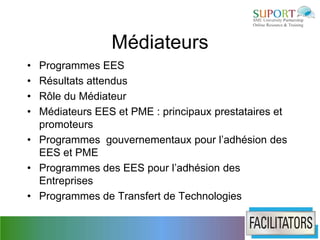 Médiateurs
• Programmes EES
• Résultats attendus
• Rôle du Médiateur
• Médiateurs EES et PME : principaux prestataires et
  promoteurs
• Programmes gouvernementaux pour l’adhésion des
  EES et PME
• Programmes des EES pour l’adhésion des
  Entreprises
• Programmes de Transfert de Technologies
 