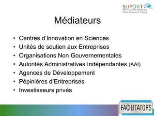 Médiateurs
•   Centres d’Innovation en Sciences
•   Unités de soutien aux Entreprises
•   Organisations Non Gouvernementales
•   Autorités Administratives Indépendantes (AAI)
•   Agences de Développement
•   Pépinières d’Entreprises
•   Investisseurs privés
 