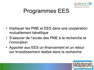 Programmes EES

• Impliquer les PME et EES dans une coopération
  mutuellement bénéfique
• S’assurer de l’accès des PME à la recherche et
  l’innovation
• Apporter aux EES un financement et un retour
  sur Investissement réalisé dans la recherche
 