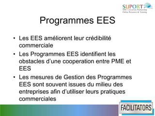 Programmes EES
• Les EES améliorent leur crédibilité
  commerciale
• Les Programmes EES identifient les
  obstacles d’une cooperation entre PME et
  EES
• Les mesures de Gestion des Programmes
  EES sont souvent issues du milieu des
  entreprises afin d’utiliser leurs pratiques
  commerciales
 