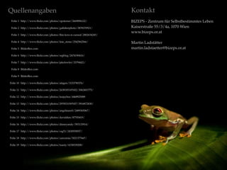 Quellenangaben
Folie 1 http://www.ﬂickr.com/photos/opoterser/2669896122/
Folie 2 http://www.ﬂickr.com/photos/gallaherphoto/3878370921/
Folie 3 http://www.ﬂickr.com/photos/this-love-is-cursed/2802634245/
Folie 4 http://www.ﬂickr.com/photos/tine_stone/2542962566/
Folie 5 BilderBox.com
Folie 6 http://www.ﬂickr.com/photos/srgblog/2674190416/
Folie 7 http://www.ﬂickr.com/photos/jakefowler/33794421/
Folie 8 BilderBox.com
Folie 9 BilderBox.com
Folie 10 http://www.ﬂickr.com/photos/afagen/3153790376/
Folie 11 http://www.ﬂickr.com/photos/26381851@N02/3062401775/
Folie 12 http://www.ﬂickr.com/photos/teejaybee/4468925089
Folie 13 http://www.ﬂickr.com/photos/29785315@N07/3916872830/
Folie 14 http://www.ﬂickr.com/photos/angelinawb/2489365067/
Folie 15 http://www.ﬂickr.com/photos/davidden/87705419/
Folie 16 http://www.ﬂickr.com/photos/disneyandy/593133914/
Folie 17 http://www.ﬂickr.com/photos/csg51/2430939057/
Folie 18 http://www.ﬂickr.com/photos/zarozinia/5021377667/
Folie 19 http://www.ﬂickr.com/photos/toasty/4158539208/
Kontakt
BIZEPS - Zentrum für Selbstbestimmtes Leben
Kaiserstraße 55/3/4a, 1070 Wien
www.bizeps.or.at
Martin Ladstätter
martin.ladstaetter@bizeps.or.at
 