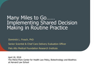 Many Miles to Go……
Implementing Shared Decision
Making in Routine Practice
Dominick L. Frosch, PhD
Senior Scientist & Chief Care Delivery Evaluation Officer
Palo Alto Medical Foundation Research Institute
April 18, 2018
The Petrie-Flom Center for Health Law Policy, Biotechnology and Bioethics
at Harvard Law School
 