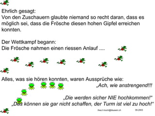 Ehrlich gesagt: Von den Zuschauern glaubte niemand so recht daran, dass es möglich sei, dass die Frösche diesen hohen Gipfel erreichen konnten.  Der Wettkampf begann:  Die Frösche nahmen einen riessen Anlauf .... Alles, was sie hören konnten, waren Aussprüche wie: „ Ach, wie anstrengend!!!  „ Die werden sicher NIE hochkommen!“  „ Das können sie gar nicht schaffen, der Turm ist viel zu hoch!“ 