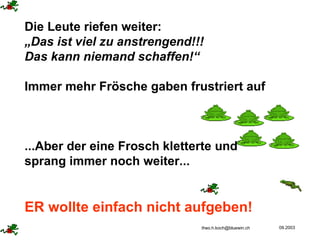 Die Leute riefen weiter: „ Das ist viel zu anstrengend!!!  Das kann niemand schaffen!“ Immer mehr Frösche gaben frustriert auf ...Aber der eine Frosch kletterte und sprang immer noch weiter...  ER wollte einfach nicht aufgeben! 
