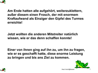 Am Ende hatten alle aufgehört, weiterzuklettern, außer diesem einen Frosch, der mit enormem Kraftaufwand als Einziger den Gipfel des Turmes erreichte!  Jetzt wollten die anderen Mitstreiter natürlich wissen, wie er das denn schaffen konnte! Einer von ihnen ging auf ihn zu, um ihn zu fragen, wie er es geschafft hatte, diese enorme Leistung zu bringen und bis ans Ziel zu kommen. 