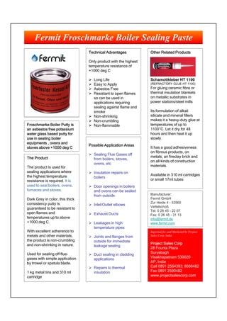 Fermit Froschmarke Boiler Sealing Paste
                                 Technical Advantages            Other Related Products

                                 Only product with the highest
                                 temperature resistance of
                                 +1000 deg C

                                  Long Life                     Schamottkleber HT 1100
                                  Easy to Apply                 (REFRACTORY GLUE HT 1100)
                                  Asbestos Free                 For gluing ceramic fibre or
                                  Resistant to open flames      thermal insulation blankets
                                   so can be used in             on metallic substrates in
                                   applications requiring        power stations/steel mills
              B                    sealing against flame and
                                   smoke                         Its formulation of alkali
                                  Non-shrinking                 silicate and mineral fillers
                                  Non-crumbling                 makes it a heavy-duty glue at
Froschmarke Boiler Putty is       Non-flammable                 temperatures of up to
an asbestos free potassium                                       1100°C. Let it dry for 48
water glass based putty for                                      hours and then heat it up
use in sealing boiler                                            slowly.
equipments , ovens and
                                 Possible Application Areas
stoves above +1000 deg C                                         It has a good adhesiveness
                                                                 on fibrous products, on
                                  Sealing Flue Gases off
The Product                                                      metals, an fireclay brick and
                                   from boilers, stoves,
                                                                 on all kinds of construction
                                   ovens, etc
The product is used for                                          materials.
sealing applications where        Insulation repairs on
the highest temperature                                          Available in 310 ml cartridges
                                   boilers
resistance is required. It is                                    or small 17ml tubes
used to seal boilers, ovens,      Door openings in boilers
furnaces and stoves.               and ovens can be sealed
                                   from outside                  Manufacturer:
Dark Grey in color, this thick                                   Fermit GmbH
consistency putty is                                             Zur Heide 4 - 53560
                                  Inlet/Outlet elbows           Vettelschoß
guaranteed to be resistant to
                                                                 Tel: 0 26 45 - 22 07
open flames and                   Exhaust Ducts                 Fax: 0 26 45 - 31 13
temperatures up to above                                         info@fermit.de
+1000 deg C.                      Leakages in high              www.fermit.com
                                   temperature pipes
With excellent adherence to                                      Imported for and Marketed by Project
metals and other materials,       Joints and flanges from       Sales Corp, India
the product is non-crumbling       outside for immediate
and non-shrinking in nature.                                     Project Sales Corp
                                   leakage sealing
                                                                 28 Founta Plaza
Used for sealing off flue-                                       Suryabagh
                                  Duct sealing in cladding
gases with simple application                                    Visakhapatnam 530020
                                   applications
by trowel or spatula blade.                                      AP, India
                                  Repairs to thermal            Call 0891 2564393; 6666482
1 kg metal tins and 310 ml         insulation                    Fax 0891 2590482
cartridge                                                        www.projectsalescorp.com
 