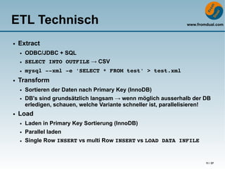 ETL Technisch                                                     www.fromdual.com



●   Extract
    ●   ODBC/JDBC + SQL
    ●   SELECT INTO OUTFILE → CSV
    ●   mysql ­­xml ­e 'SELECT * FROM test' > test.xml
●   Transform
    ●   Sortieren der Daten nach Primary Key (InnoDB)
    ●   DB's sind grundsätzlich langsam → wenn möglich ausserhalb der DB
        erledigen, schauen, welche Variante schneller ist, parallelisieren!
●   Load
    ●   Laden in Primary Key Sortierung (InnoDB)
    ●   Parallel laden
    ●   Single Row INSERT vs multi Row INSERT vs LOAD DATA INFILE


                                                                          11 / 37
 