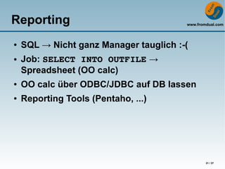 Reporting                               www.fromdual.com




●   SQL → Nicht ganz Manager tauglich :-(
●   Job: SELECT INTO OUTFILE →
    Spreadsheet (OO calc)
●   OO calc über ODBC/JDBC auf DB lassen
●   Reporting Tools (Pentaho, ...)




                                                31 / 37
 