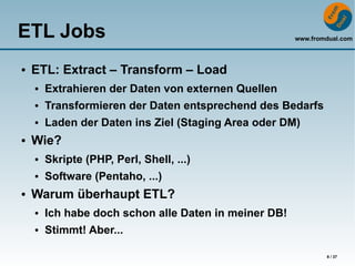 ETL Jobs                                               www.fromdual.com



●   ETL: Extract – Transform – Load
    ●   Extrahieren der Daten von externen Quellen
    ●   Transformieren der Daten entsprechend des Bedarfs
    ●   Laden der Daten ins Ziel (Staging Area oder DM)
●   Wie?
    ●   Skripte (PHP, Perl, Shell, ...)
    ●   Software (Pentaho, ...)
●   Warum überhaupt ETL?
    ●   Ich habe doch schon alle Daten in meiner DB!
    ●   Stimmt! Aber...

                                                               8 / 37
 