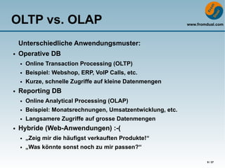 OLTP vs. OLAP                                                 www.fromdual.com



    Unterschiedliche Anwendungsmuster:
●   Operative DB
    ●   Online Transaction Processing (OLTP)
    ●   Beispiel: Webshop, ERP, VoIP Calls, etc.
    ●   Kurze, schnelle Zugriffe auf kleine Datenmengen
●   Reporting DB
    ●   Online Analytical Processing (OLAP)
    ●   Beispiel: Monatsrechnungen, Umsatzentwicklung, etc.
    ●   Langsamere Zugriffe auf grosse Datenmengen
●   Hybride (Web-Anwendungen) :-(
    ●   „Zeig mir die häufigst verkauften Produkte!“
    ●   „Was könnte sonst noch zu mir passen?“

                                                                      9 / 37
 