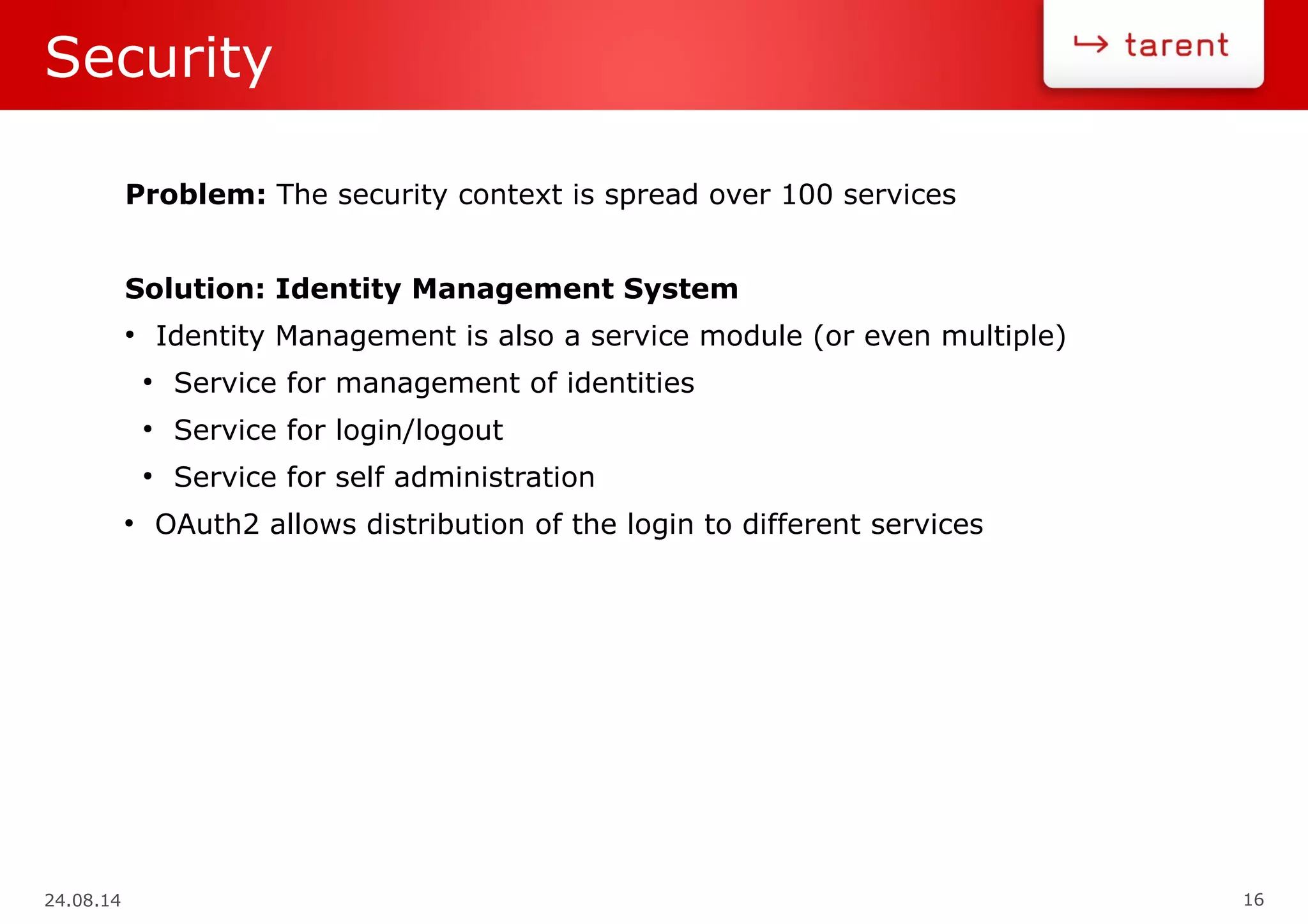 24.08.14 16
Security
Problem: The security context is spread over 100 services
Solution: Identity Management System
●
Identity Management is also a service module (or even multiple)
●
Service for management of identities
●
Service for login/logout
●
Service for self administration
●
OAuth2 allows distribution of the login to different services
 