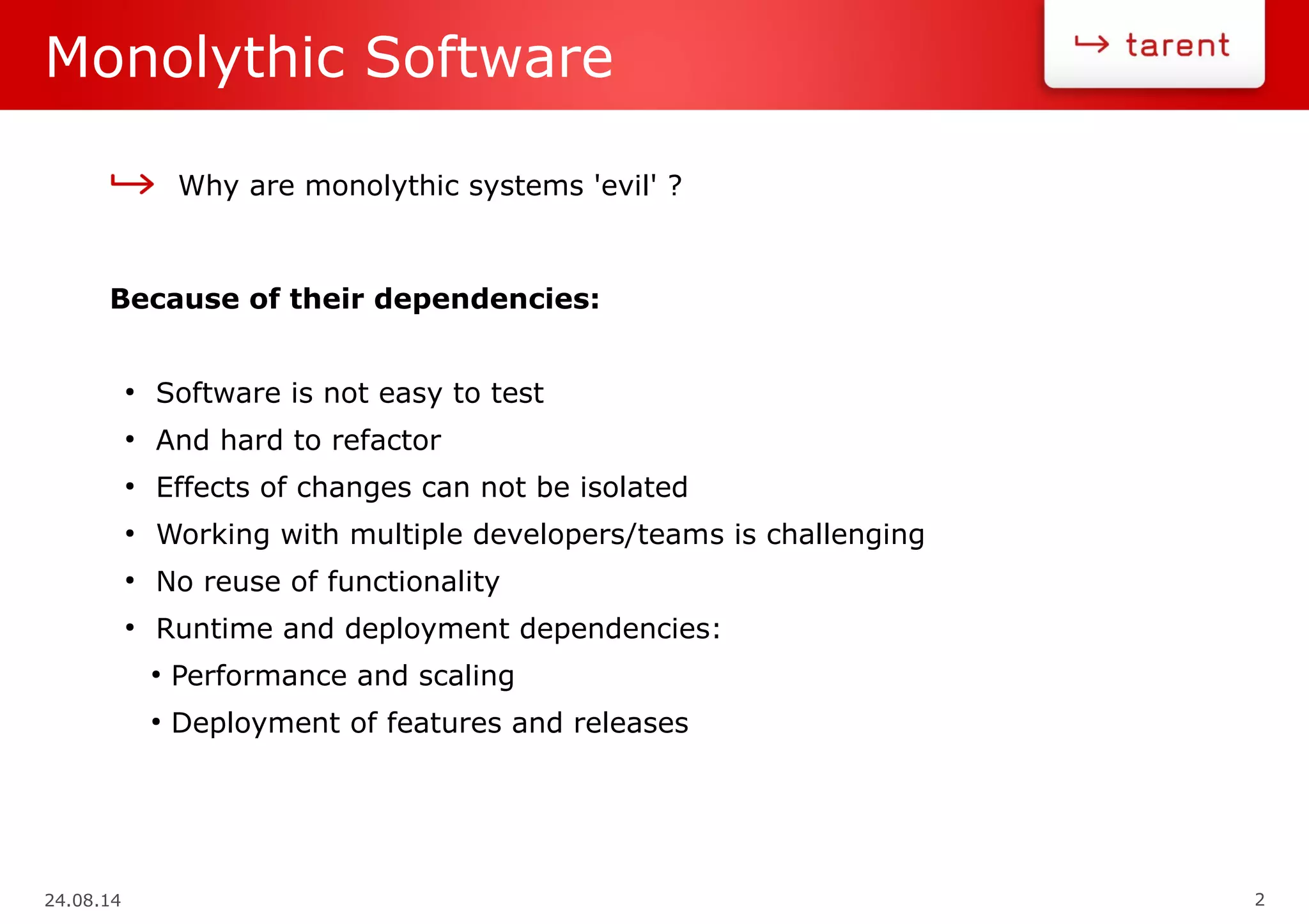 24.08.14 2
Monolythic Software
Why are monolythic systems 'evil' ?
Because of their dependencies:
●
Software is not easy to test
●
And hard to refactor
●
Effects of changes can not be isolated
●
Working with multiple developers/teams is challenging
●
No reuse of functionality
●
Runtime and deployment dependencies:
●
Performance and scaling
●
Deployment of features and releases
 