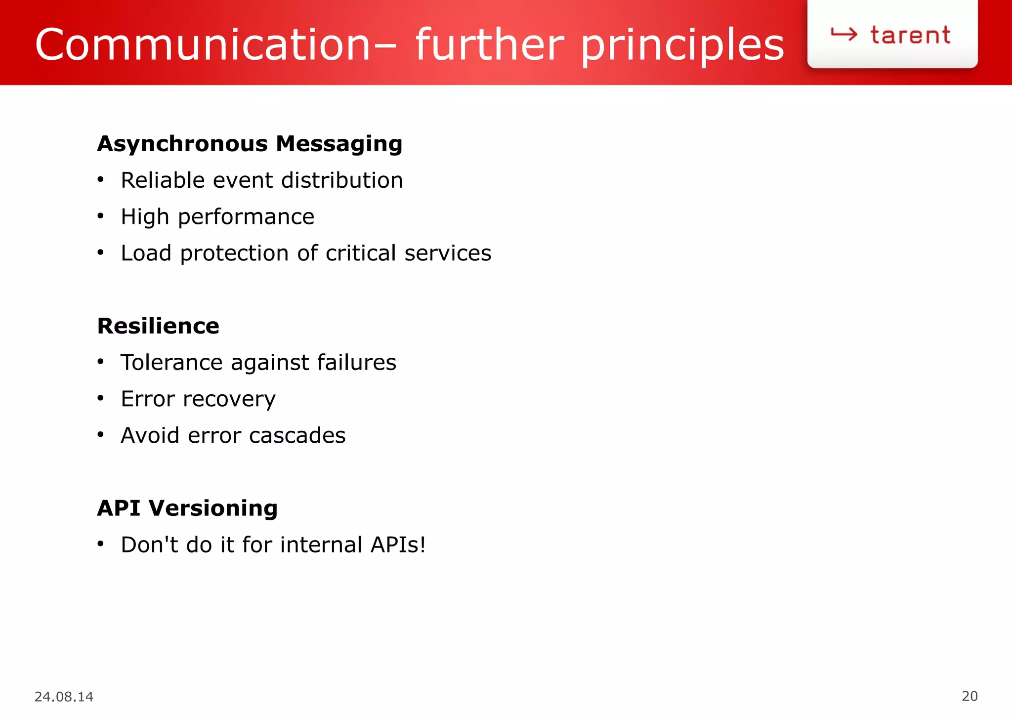 24.08.14 20
Communication– further principles
Asynchronous Messaging
●
Reliable event distribution
●
High performance
●
Load protection of critical services
Resilience
●
Tolerance against failures
●
Error recovery
●
Avoid error cascades
API Versioning
●
Don't do it for internal APIs!
 