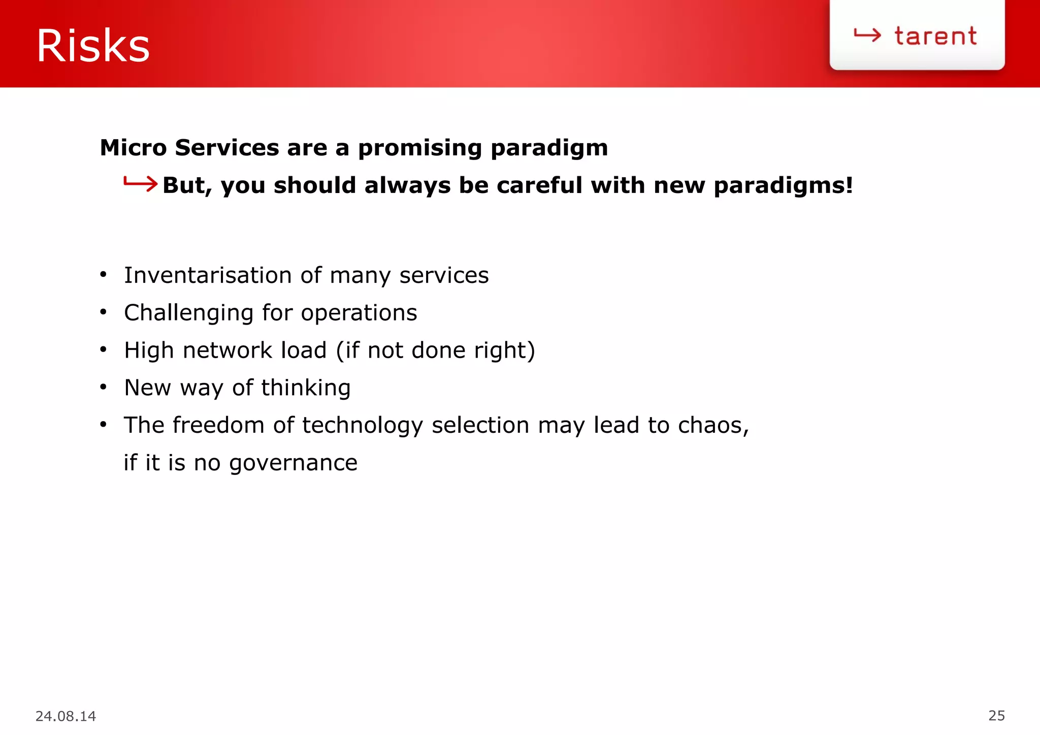 24.08.14 25
Risks
Micro Services are a promising paradigm
But, you should always be careful with new paradigms!
●
Inventarisation of many services
●
Challenging for operations
●
High network load (if not done right)
●
New way of thinking
●
The freedom of technology selection may lead to chaos,
if it is no governance
 