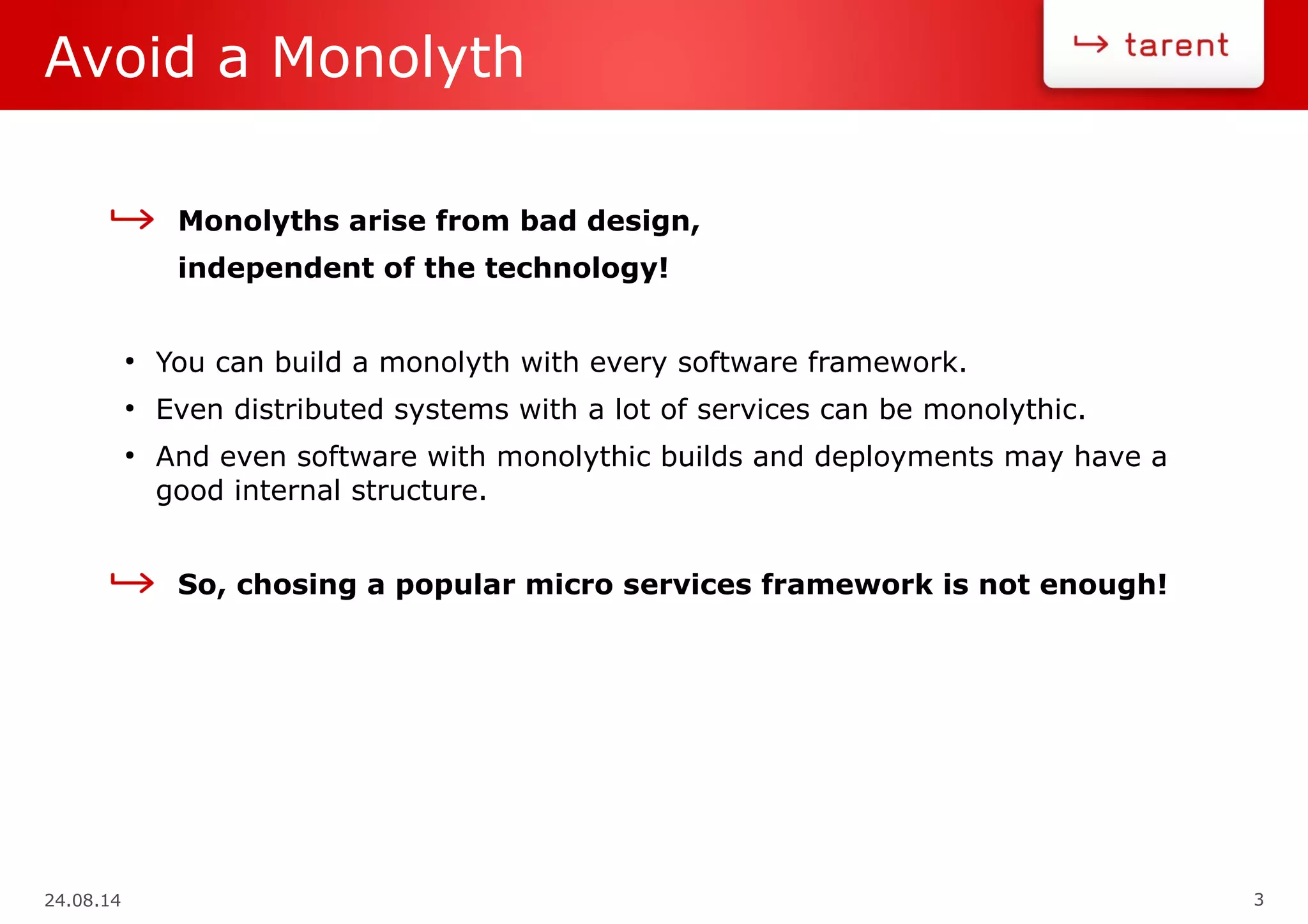 24.08.14 3
Avoid a Monolyth
Monolyths arise from bad design,
independent of the technology!
●
You can build a monolyth with every software framework.
●
Even distributed systems with a lot of services can be monolythic.
●
And even software with monolythic builds and deployments may have a
good internal structure.
So, chosing a popular micro services framework is not enough!
 