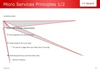 24.08.14 10
Micro Services Principles 1/2
Small with a single responsibility
• Each application only does one thing
• Small enough to fit in your head
– “If a service is bigger than your head, than it is too big”
• Small enough that you can throw them away
– Rewrite or Maintain
by James Lewis:
 