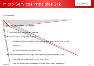 24.08.14 11
Micro Services Principles 2/2
by James Lewis:
Located in different VCS roots
• Each application is completely seperate
• Domain Driven Design / Conway’s law
– Domains in different bounded contexts shoud be distinct - and it is ok to have
duplication
– Use physical separation to enforce this
• There will be common code, but it should be library and infrastructure code
– Treat it as you would any other open source library
– Stick it in a nexus repo somewhere and treat it as a binary dependency
 