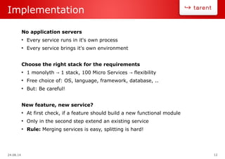 24.08.14 12
Implementation
No application servers
●
Every service runs in it's own process
●
Every service brings it's own environment
Choose the right stack for the requirements
●
1 monolyth 1 stack, 100 Micro Services flexibility→ →
●
Free choice of: OS, language, framework, database, ..
●
But: Be careful!
New feature, new service?
●
At first check, if a feature should build a new functional module
●
Only in the second step extend an existing service
●
Rule: Merging services is easy, splitting is hard!
 