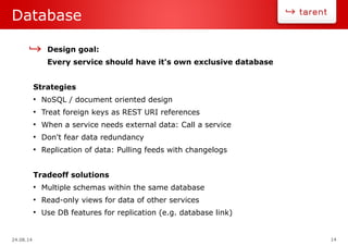 24.08.14 14
Database
Design goal:
Every service should have it's own exclusive database
Strategies
●
NoSQL / document oriented design
●
Treat foreign keys as REST URI references
●
When a service needs external data: Call a service
●
Don't fear data redundancy
●
Replication of data: Pulling feeds with changelogs
Tradeoff solutions
●
Multiple schemas within the same database
●
Read-only views for data of other services
●
Use DB features for replication (e.g. database link)
 