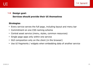 24.08.14 15
UI
Design goal:
Services should provide their UI themselves
Strategies
●
Every service serves the full page, including layout and menu bar
●
Commitment on one CSS naming schema
●
Central asset service (menu, styles, common resources)
●
Single page apps only within one service
●
GUI composition only on the client (in the browser)
●
Use UI fragments / widgets when embedding data of another service
 