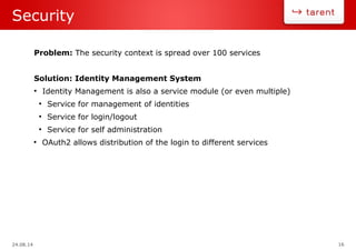24.08.14 16
Security
Problem: The security context is spread over 100 services
Solution: Identity Management System
●
Identity Management is also a service module (or even multiple)
●
Service for management of identities
●
Service for login/logout
●
Service for self administration
●
OAuth2 allows distribution of the login to different services
 