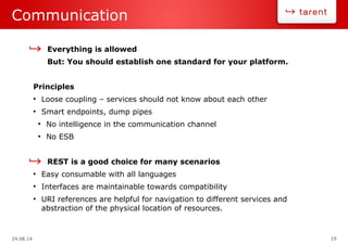 24.08.14 19
Communication
Everything is allowed
But: You should establish one standard for your platform.
Principles
●
Loose coupling – services should not know about each other
●
Smart endpoints, dump pipes
●
No intelligence in the communication channel
●
No ESB
REST is a good choice for many scenarios
●
Easy consumable with all languages
●
Interfaces are maintainable towards compatibility
●
URI references are helpful for navigation to different services and
abstraction of the physical location of resources.
 