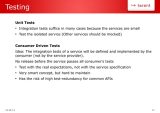 24.08.14 21
Testing
Unit Tests
●
Integration tests suffice in many cases because the services are small
●
Test the isolated service (Other services should be mocked)
Consumer Driven Tests
Idea: The integration tests of a service will be defined and implemented by the
consumer (not by the service provider).
No release before the service passes all consumer's tests
●
Test with the real expectations, not with the service specification
●
Very smart concept, but hard to maintain
●
Has the risk of high test-redundancy for common APIs
 