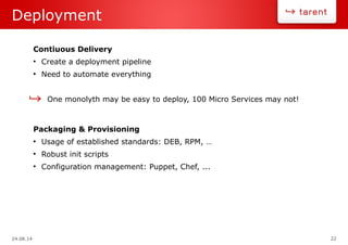 24.08.14 22
Deployment
Contiuous Delivery
●
Create a deployment pipeline
●
Need to automate everything
One monolyth may be easy to deploy, 100 Micro Services may not!
Packaging & Provisioning
●
Usage of established standards: DEB, RPM, …
●
Robust init scripts
●
Configuration management: Puppet, Chef, ...
 
