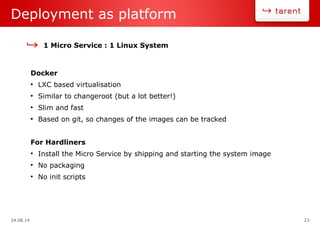 24.08.14 23
Deployment as platform
1 Micro Service : 1 Linux System
Docker
●
LXC based virtualisation
●
Similar to changeroot (but a lot better!)
●
Slim and fast
●
Based on git, so changes of the images can be tracked
For Hardliners
●
Install the Micro Service by shipping and starting the system image
●
No packaging
●
No init scripts
 