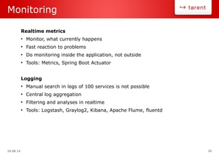 24.08.14 24
Monitoring
Realtime metrics
●
Monitor, what currently happens
●
Fast reaction to problems
●
Do monitoring inside the application, not outside
●
Tools: Metrics, Spring Boot Actuator
Logging
●
Manual search in logs of 100 services is not possible
●
Central log aggregation
●
Filtering and analyses in realtime
●
Tools: Logstash, Graylog2, Kibana, Apache Flume, fluentd
 