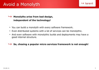 24.08.14 3
Avoid a Monolyth
Monolyths arise from bad design,
independent of the technology!
●
You can build a monolyth with every software framework.
●
Even distributed systems with a lot of services can be monolythic.
●
And even software with monolythic builds and deployments may have a
good internal structure.
So, chosing a popular micro services framework is not enough!
 