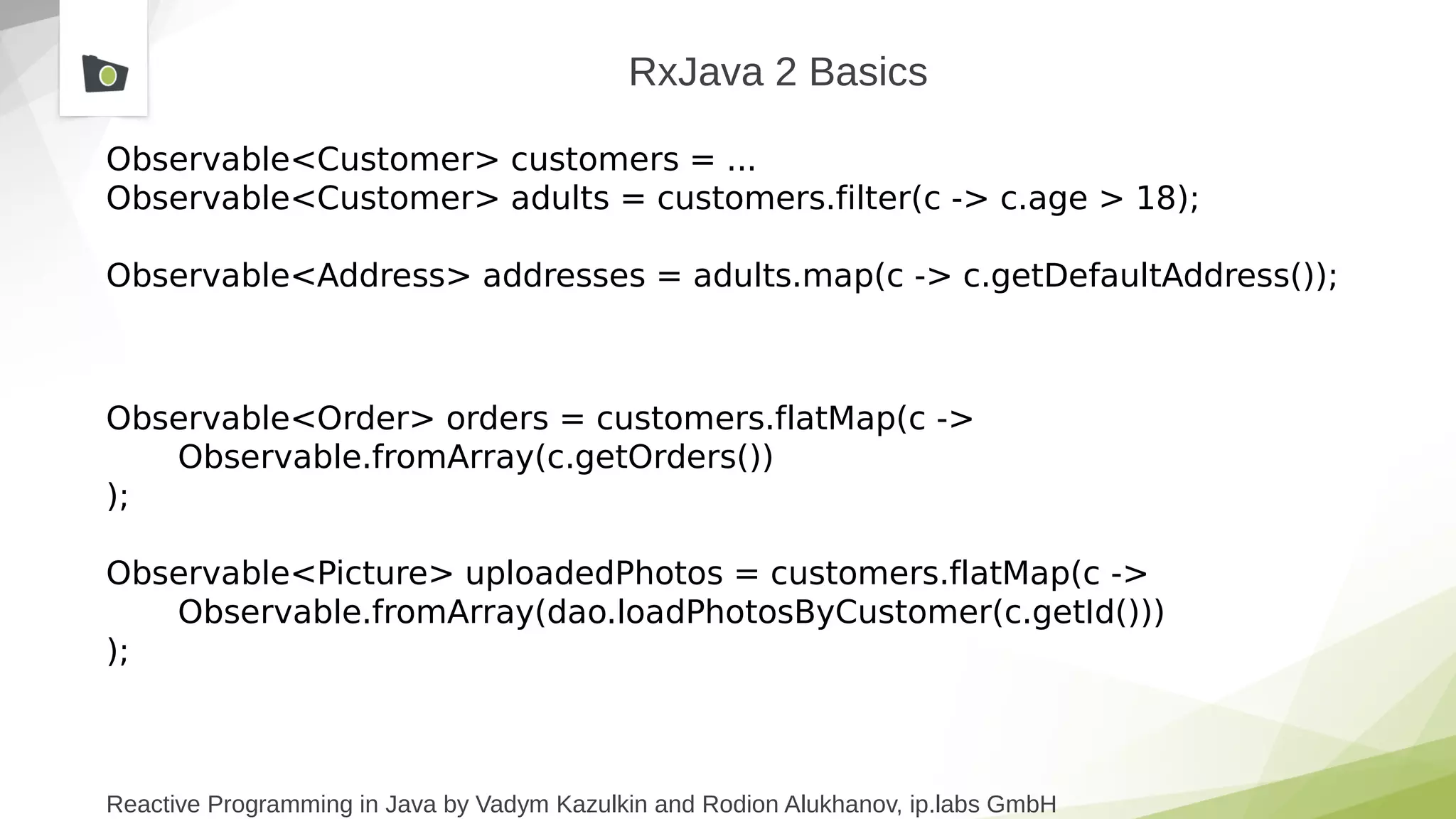 Reactive Programming in Java by Vadym Kazulkin and Rodion Alukhanov, ip.labs GmbH
RxJava 2 Basics
Observable<Customer> customers = ...
Observable<Customer> adults = customers.filter(c -> c.age > 18);
Observable<Address> addresses = adults.map(c -> c.getDefaultAddress());
Observable<Order> orders = customers.flatMap(c ->
Observable.fromArray(c.getOrders())
);
Observable<Picture> uploadedPhotos = customers.flatMap(c ->
Observable.fromArray(dao.loadPhotosByCustomer(c.getId()))
);
 