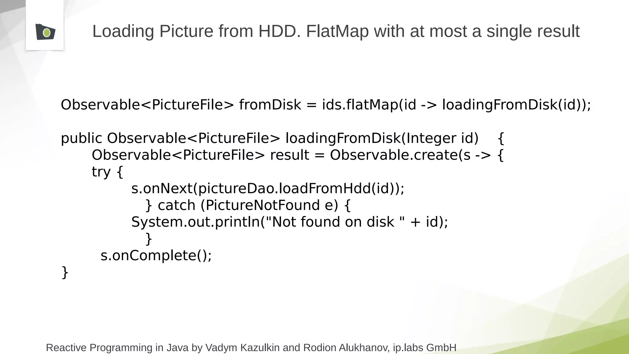 Reactive Programming in Java by Vadym Kazulkin and Rodion Alukhanov, ip.labs GmbH
Loading Picture from HDD. FlatMap with at most a single result
Observable<PictureFile> fromDisk = ids.flatMap(id -> loadingFromDisk(id));
public Observable<PictureFile> loadingFromDisk(Integer id) {
Observable<PictureFile> result = Observable.create(s -> {
try {
s.onNext(pictureDao.loadFromHdd(id));
} catch (PictureNotFound e) {
System.out.println("Not found on disk " + id);
}
s.onComplete();
}
 