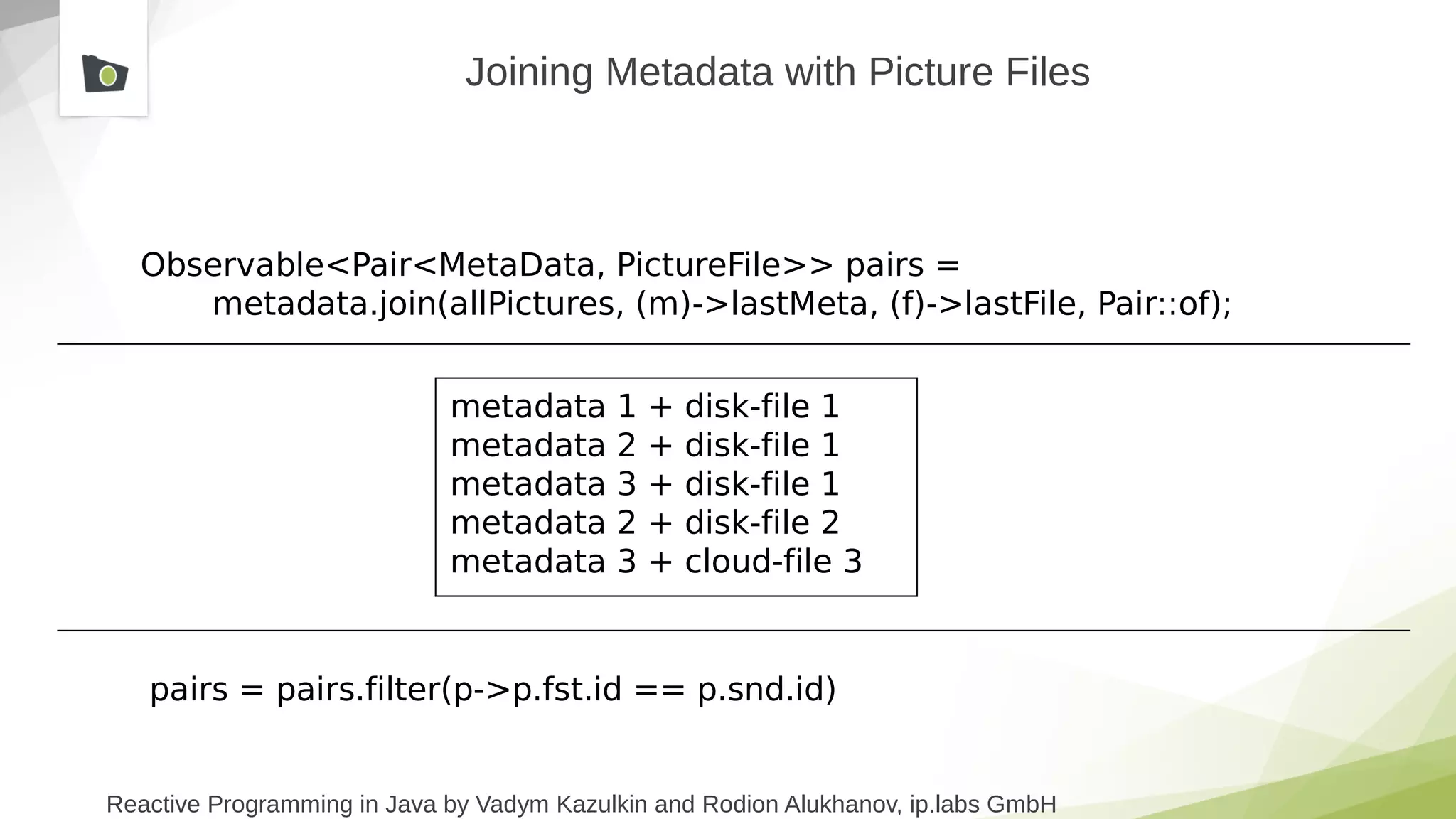 Reactive Programming in Java by Vadym Kazulkin and Rodion Alukhanov, ip.labs GmbH
Joining Metadata with Picture Files
Observable<Pair<MetaData, PictureFile>> pairs =
metadata.join(allPictures, (m)->lastMeta, (f)->lastFile, Pair::of);
metadata 1 + disk-file 1
metadata 2 + disk-file 1
metadata 3 + disk-file 1
metadata 2 + disk-file 2
metadata 3 + cloud-file 3
pairs = pairs.filter(p->p.fst.id == p.snd.id)
 