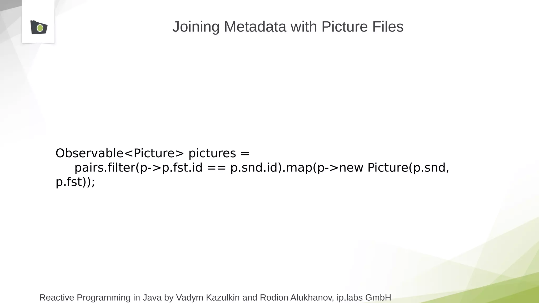 Reactive Programming in Java by Vadym Kazulkin and Rodion Alukhanov, ip.labs GmbH
Observable<Picture> pictures =
pairs.filter(p->p.fst.id == p.snd.id).map(p->new Picture(p.snd,
p.fst));
Joining Metadata with Picture Files
 